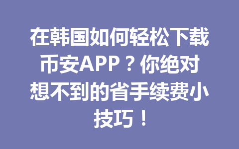 在韩国如何轻松下载币安APP？你绝对想不到的省手续费小技巧！