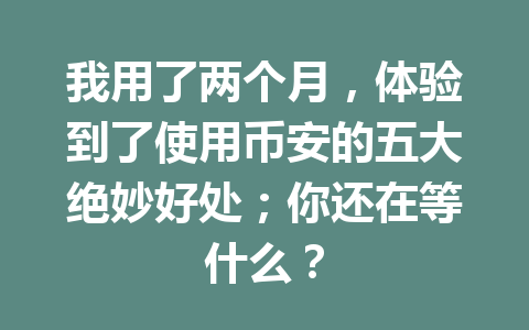 我用了两个月，体验到了使用币安的五大绝妙好处；你还在等什么？