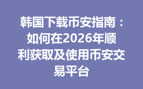 韩国下载币安指南：如何在2026年顺利获取及使用币安交易平台