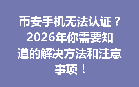 币安手机无法认证？2026年你需要知道的解决方法和注意事项！