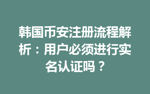 韩国币安注册流程解析：用户必须进行实名认证吗？
