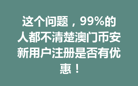 这个问题,99%的人都不清楚澳门币安新用户注册是否有优惠! 这个问题,99%的人都不清楚澳门币安新用户注册是否有优惠!