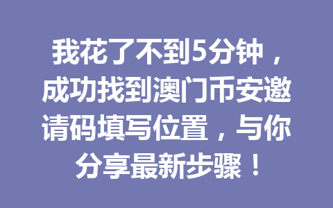 我花了不到5分钟,成功找到澳门币安邀请码填写位置,与你分享最新步骤! 我花了不到5分钟,成功找到澳门币安邀请码填写位置,与你分享最新步骤!