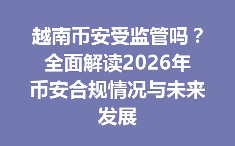 越南币安受监管吗？全面解读2026年币安合规情况与未来发展