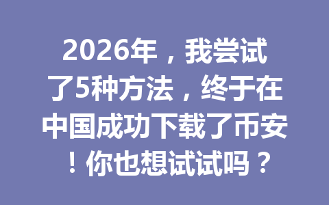 2026年,我尝试了5种方法,终于在中国成功下载了币安!你也想试试吗? 2026年,我尝试了5种方法,终于在中国成功下载了币安!你也想试试吗?