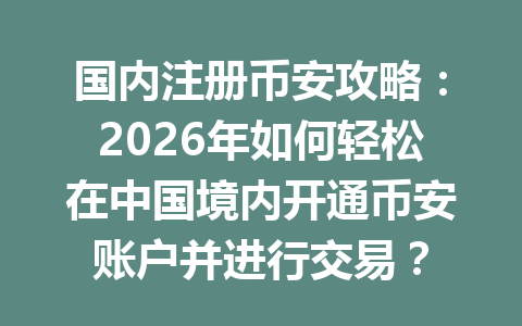 国内注册币安攻略：2026年如何轻松在中国境内开通币安账户并进行交易？