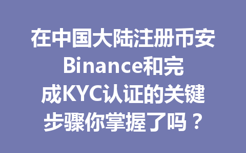 在中国大陆注册币安Binance和完成KYC认证的关键步骤你掌握了吗？