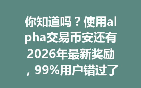 你知道吗?使用alpha交易币安还有2026年最新奖励,99%用户错过了这个省钱妙招! 你知道吗?使用alpha交易币安还有2026年最新奖励,99%用户错过了这个省钱妙招!