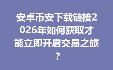 安卓币安下载链接2026年如何获取才能立即开启交易之旅？