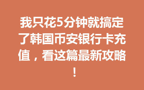 我只花5分钟就搞定了韩国币安银行卡充值，看这篇最新攻略！