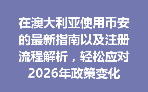 在澳大利亚使用币安的最新指南以及注册流程解析，轻松应对2026年政策变化！