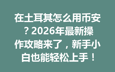 在土耳其怎么用币安？2026年最新操作攻略来了，新手小白也能轻松上手！