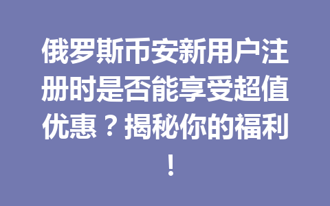 俄罗斯币安新用户注册时是否能享受超值优惠？揭秘你的福利！